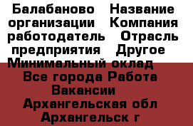 Балабаново › Название организации ­ Компания-работодатель › Отрасль предприятия ­ Другое › Минимальный оклад ­ 1 - Все города Работа » Вакансии   . Архангельская обл.,Архангельск г.